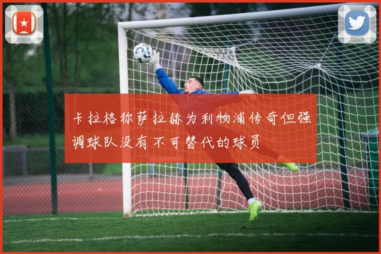 卡拉格称萨拉赫为利物浦传奇但强调球队没有不可替代的球员