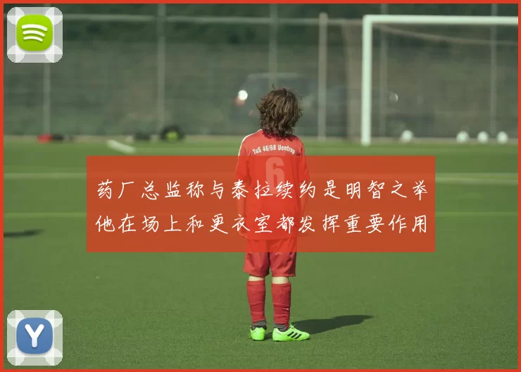 药厂总监称与泰拉续约是明智之举他在场上和更衣室都发挥重要作用