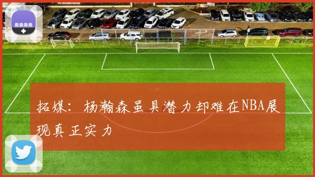 拓媒：杨瀚森虽具潜力却难在NBA展现真正实力