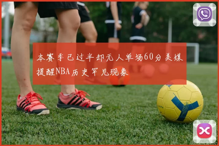 本赛季已过半却无人单场60分美媒提醒NBA历史罕见现象