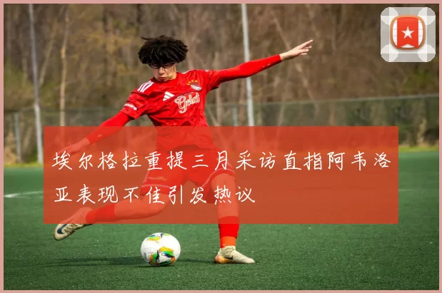 埃尔格拉重提三月采访直指阿韦洛亚表现不佳引发热议