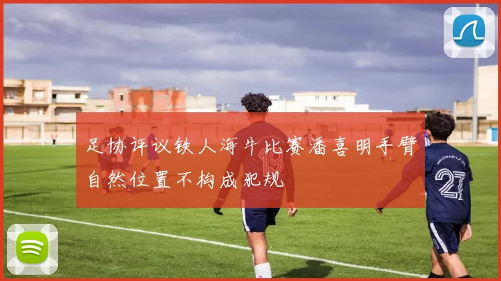 足协评议铁人海牛比赛潘喜明手臂自然位置不构成犯规
