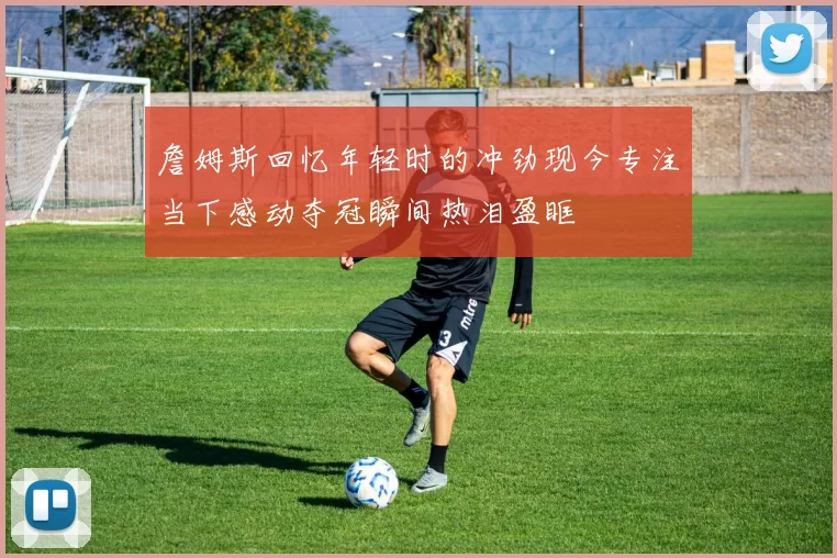 詹姆斯回忆年轻时的冲劲现今专注当下感动夺冠瞬间热泪盈眶