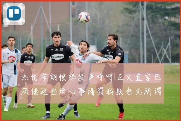 杰伦布朗愤怒发声呼吁正义直言已厌倦这些烦心事请罚我款也无所谓