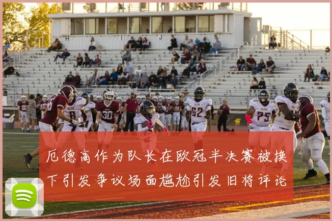 厄德高作为队长在欧冠半决赛被换下引发争议场面尴尬引发旧将评论