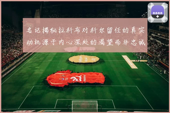 名记揭秘拉科布对科尔留任的真实动机源于内心深处的渴望而非忠诚