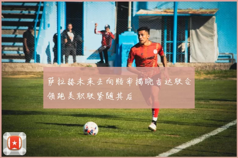 萨拉赫未来去向赔率揭晓吉达联合领跑美职联紧随其后