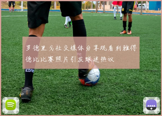 罗德里戈社交媒体分享观看利雅得德比比赛照片引发球迷热议