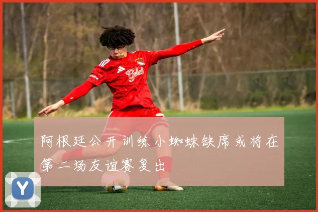 阿根廷公开训练小蜘蛛缺席或将在第二场友谊赛复出