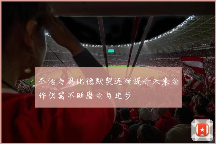 乔治与恩比德默契逐渐提升未来合作仍需不断磨合与进步