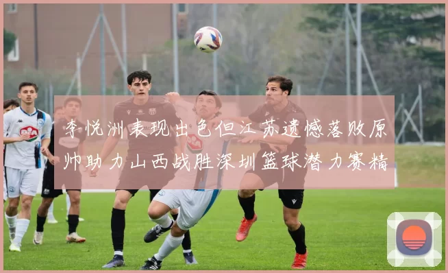 李悦洲表现出色但江苏遗憾落败原帅助力山西战胜深圳篮球潜力赛精彩回顾