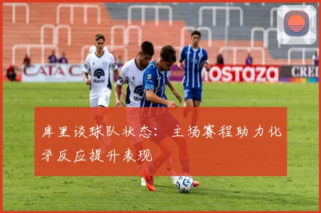 库里谈球队状态：主场赛程助力化学反应提升表现