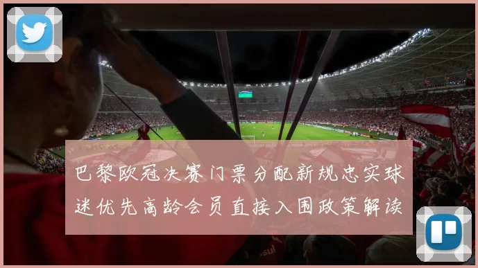 巴黎欧冠决赛门票分配新规忠实球迷优先高龄会员直接入围政策解读