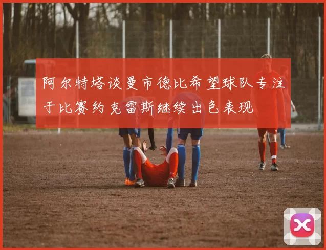 阿尔特塔谈曼市德比希望球队专注于比赛约克雷斯继续出色表现