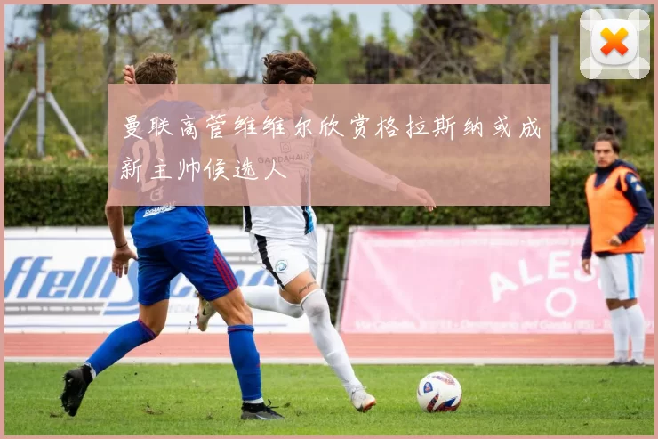 曼联高管维维尔欣赏格拉斯纳或成新主帅候选人