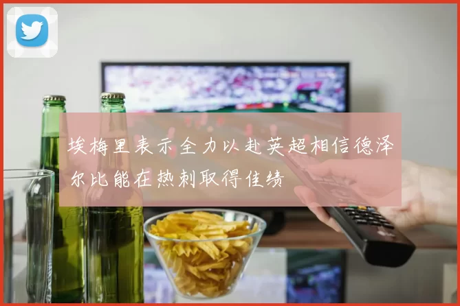 埃梅里表示全力以赴英超相信德泽尔比能在热刺取得佳绩