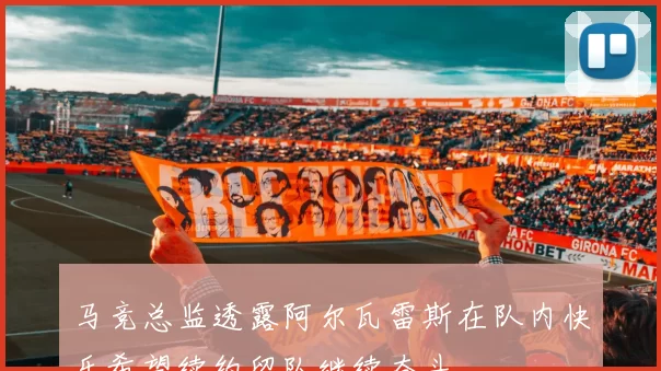 马竞总监透露阿尔瓦雷斯在队内快乐希望续约留队继续奋斗