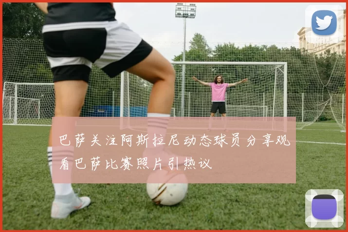 巴萨关注阿斯拉尼动态球员分享观看巴萨比赛照片引热议