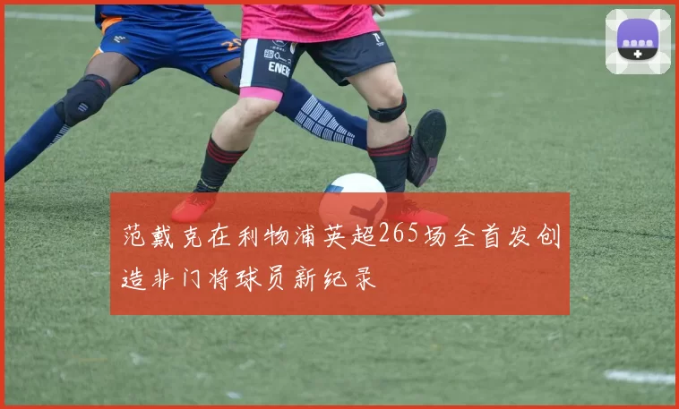 范戴克在利物浦英超265场全首发创造非门将球员新纪录