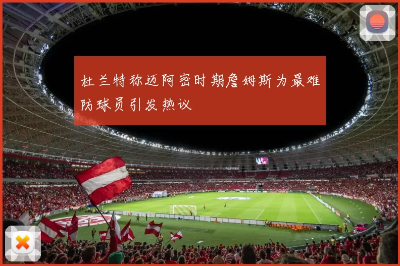 杜兰特称迈阿密时期詹姆斯为最难防球员引发热议