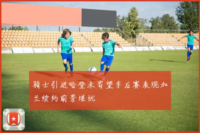 骑士引进哈登未寄望季后赛表现加兰续约前景堪忧
