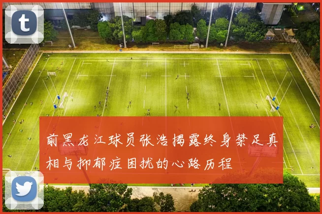 前黑龙江球员张浩揭露终身禁足真相与抑郁症困扰的心路历程
